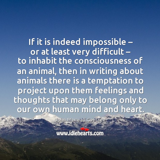 If it is indeed impossible – or at least very difficult – to inhabit the consciousness of an animal John Maxwell Coetzee Picture Quote