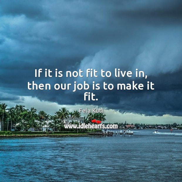 If it is not fit to live in, then our job is to make it fit. Fela Kuti Picture Quote