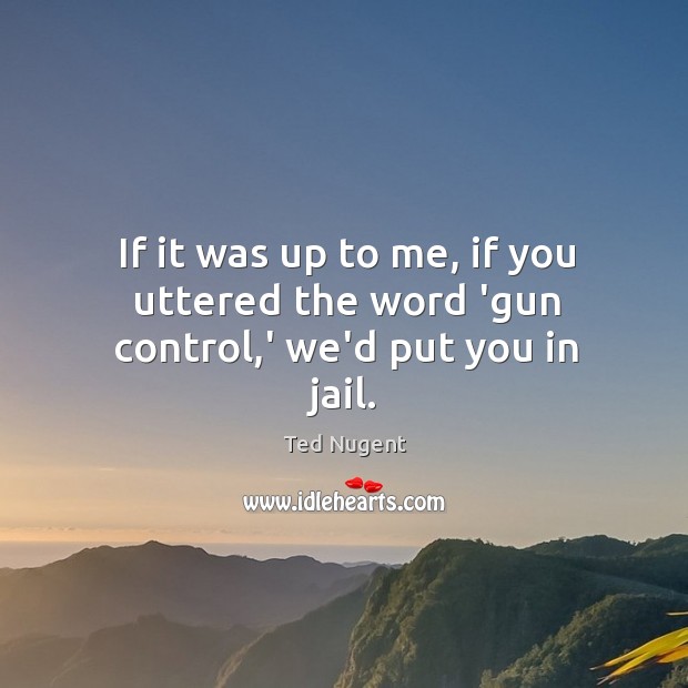 If it was up to me, if you uttered the word ‘gun control,’ we’d put you in jail. Ted Nugent Picture Quote