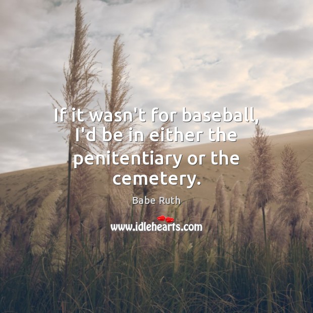 If it wasn’t for baseball, I’d be in either the penitentiary or the cemetery. Babe Ruth Picture Quote