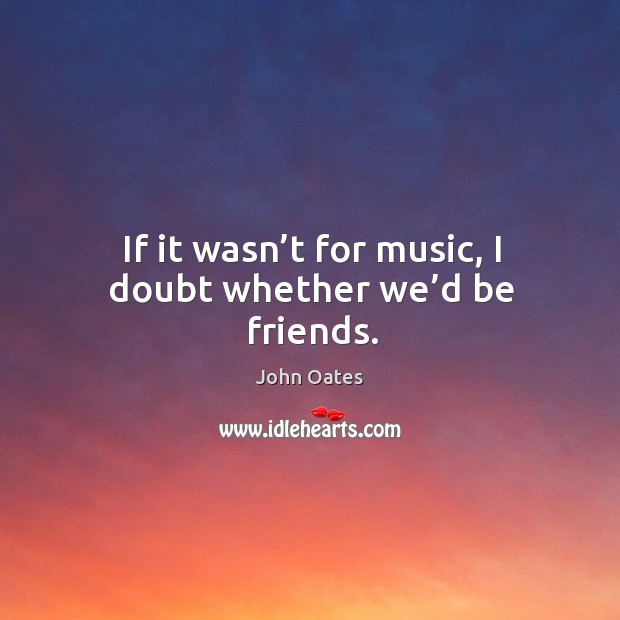 If it wasn’t for music, I doubt whether we’d be friends. John Oates Picture Quote