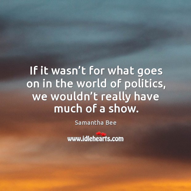 If it wasn’t for what goes on in the world of politics, we wouldn’t really have much of a show. Samantha Bee Picture Quote