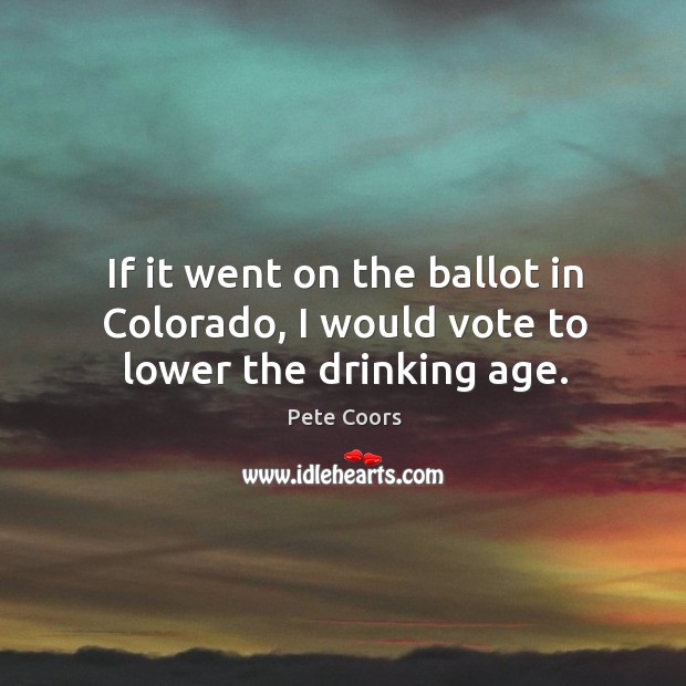If it went on the ballot in colorado, I would vote to lower the drinking age. Pete Coors Picture Quote