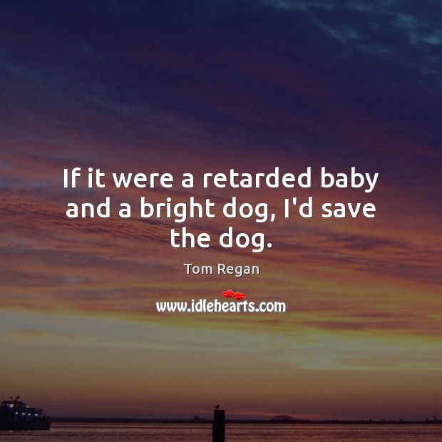 If it were a retarded baby and a bright dog, I’d save the dog. Image