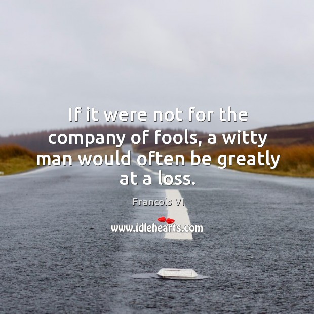 If it were not for the company of fools, a witty man would often be greatly at a loss. Francois VI Picture Quote