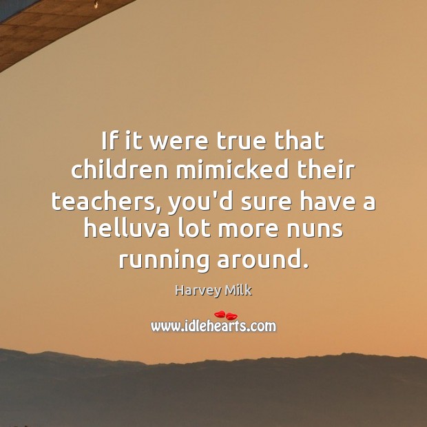 If it were true that children mimicked their teachers, you’d sure have Harvey Milk Picture Quote