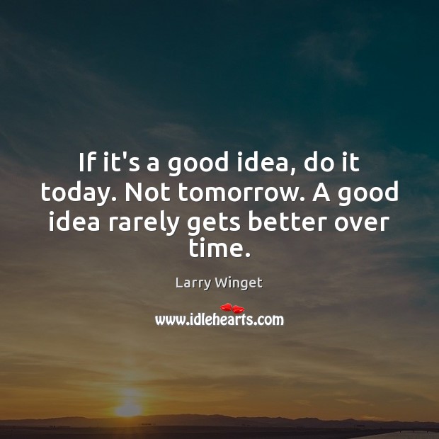If it’s a good idea, do it today. Not tomorrow. A good idea rarely gets better over time. 
