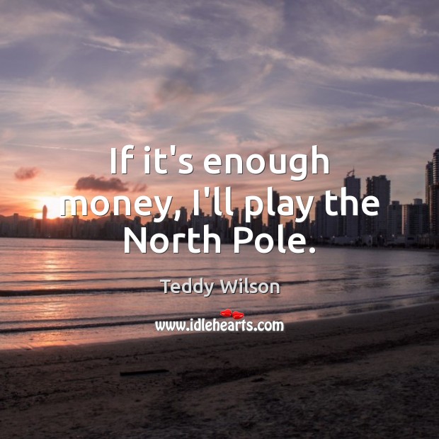 If it’s enough money, I’ll play the North Pole. Teddy Wilson Picture Quote