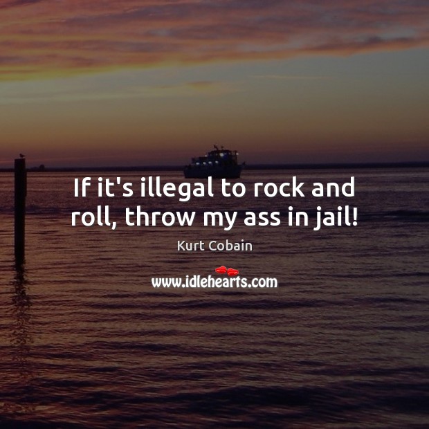 If it’s illegal to rock and roll, throw my ass in jail! Kurt Cobain Picture Quote