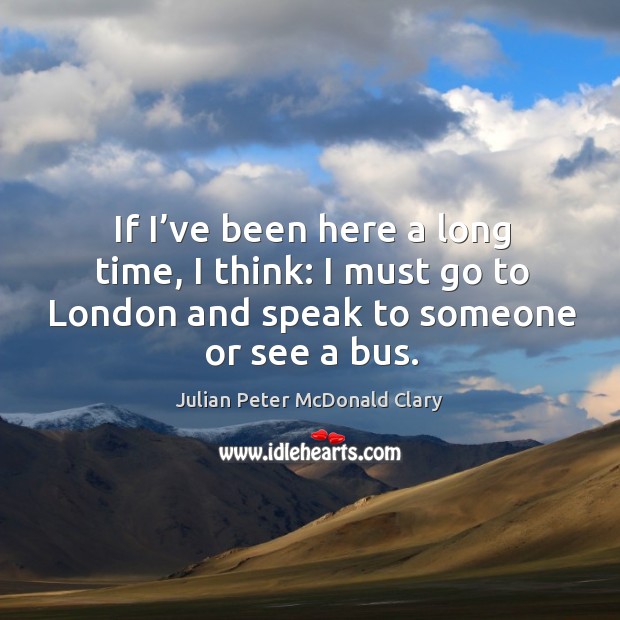 If I’ve been here a long time, I think: I must go to london and speak to someone or see a bus. Julian Peter McDonald Clary Picture Quote