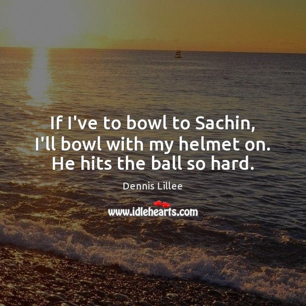If I’ve to bowl to Sachin, I’ll bowl with my helmet on. He hits the ball so hard. 