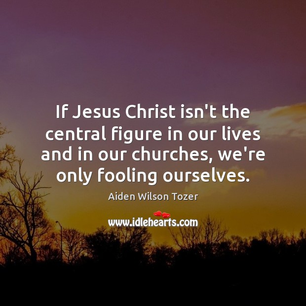 If Jesus Christ isn’t the central figure in our lives and in Aiden Wilson Tozer Picture Quote