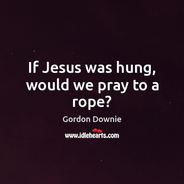 If Jesus was hung, would we pray to a rope? Gordon Downie Picture Quote