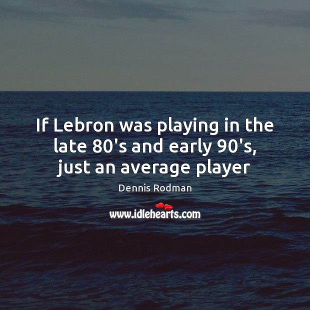 If Lebron was playing in the late 80’s and early 90’s, just an average player Image
