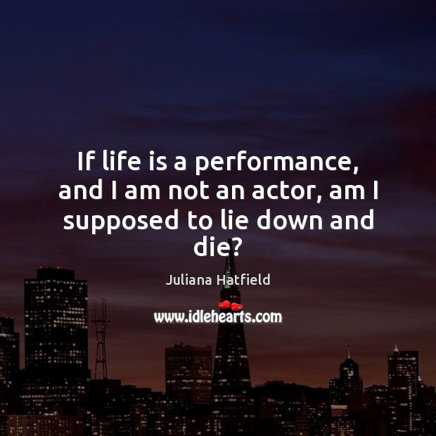 If life is a performance, and I am not an actor, am I supposed to lie down and die? Juliana Hatfield Picture Quote