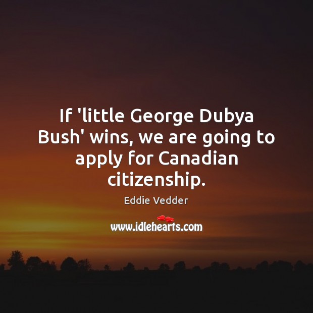 If ‘little George Dubya Bush’ wins, we are going to apply for Canadian citizenship. Eddie Vedder Picture Quote