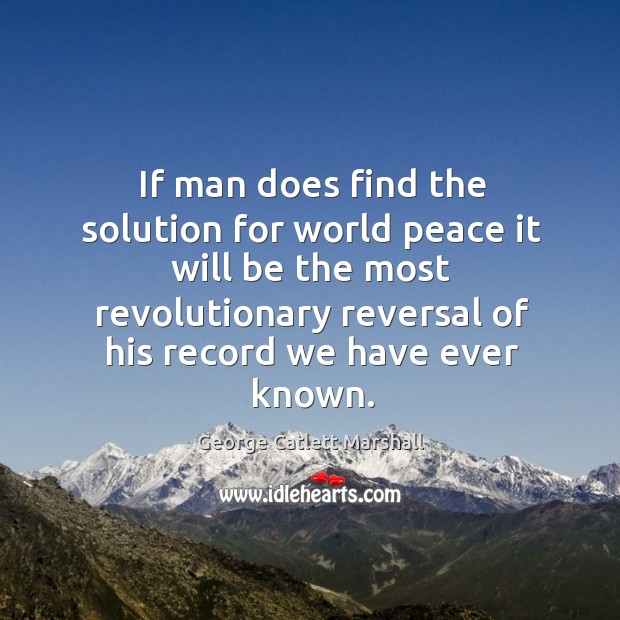 If man does find the solution for world peace it will be the most revolutionary reversal of his record we have ever known. George Catlett Marshall Picture Quote