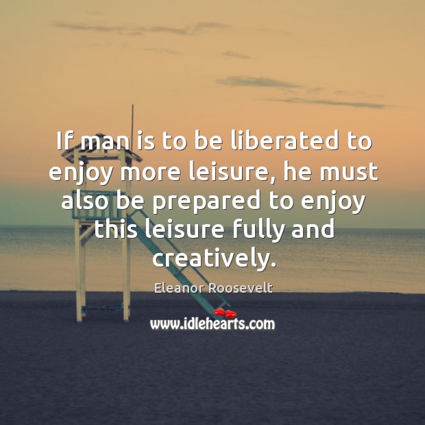 If man is to be liberated to enjoy more leisure, he must Eleanor Roosevelt Picture Quote