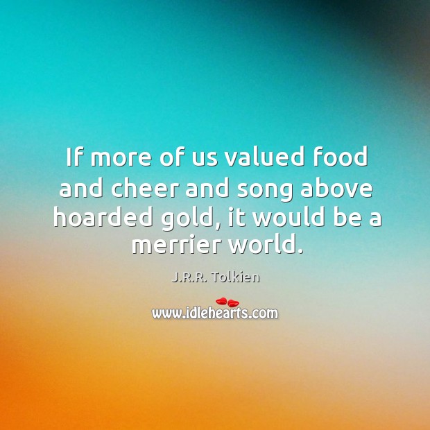 If more of us valued food and cheer and song above hoarded gold, it would be a merrier world. J.R.R. Tolkien Picture Quote