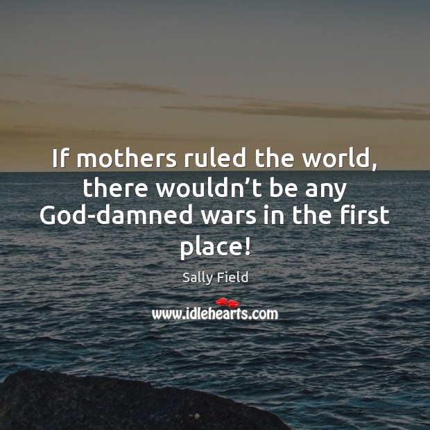 If mothers ruled the world, there wouldn’t be any God-damned wars in the first place! Sally Field Picture Quote
