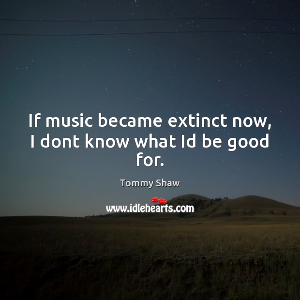 If music became extinct now, I dont know what Id be good for. Good Quotes Image