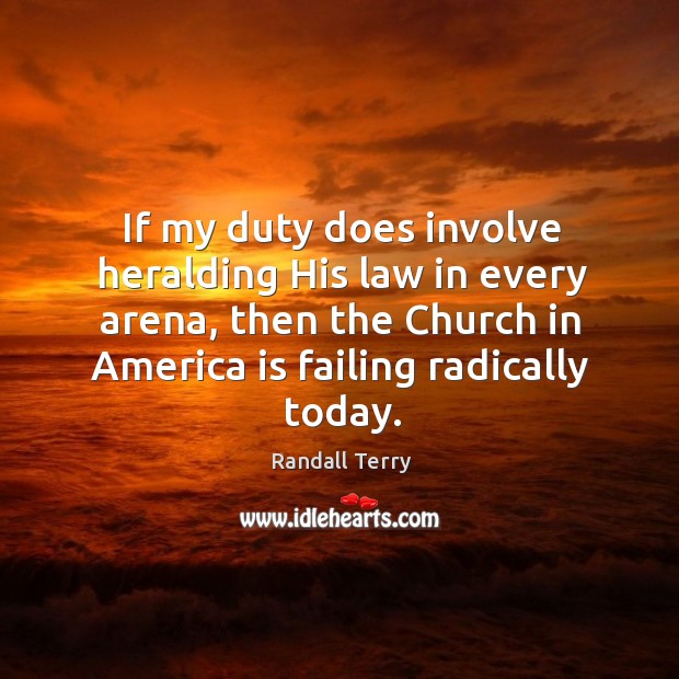 If my duty does involve heralding his law in every arena, then the church in america is failing radically today. Randall Terry Picture Quote