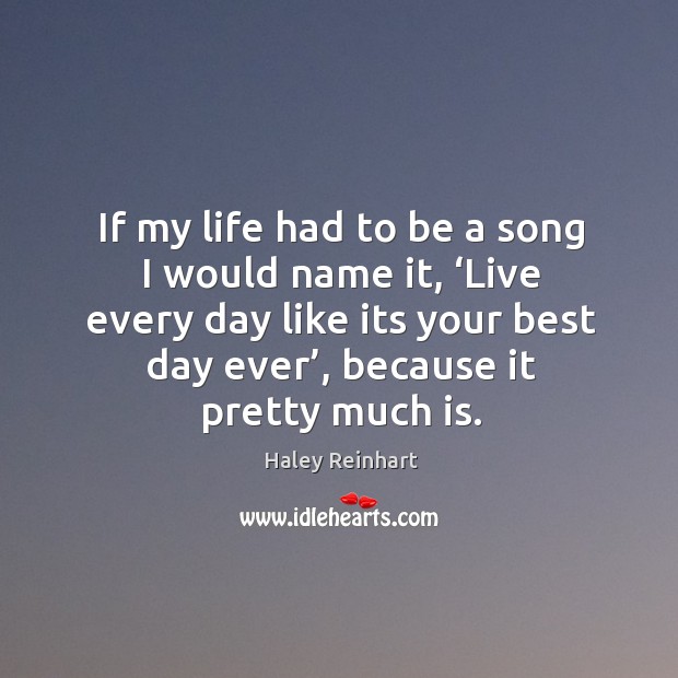 If my life had to be a song I would name it, ‘live every day like its your best day ever’, because it pretty much is. Haley Reinhart Picture Quote