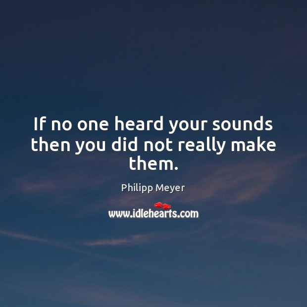 If no one heard your sounds then you did not really make them. Philipp Meyer Picture Quote