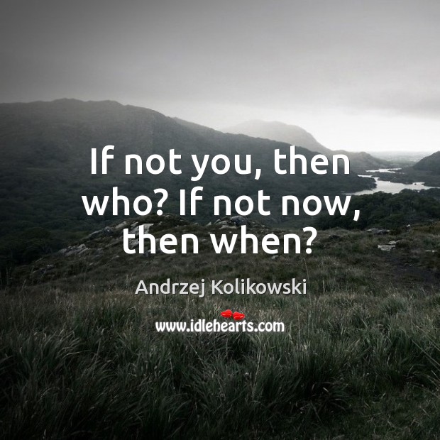 If not you, then who? If not now, then when? Image