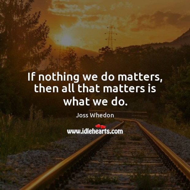 If nothing we do matters, then all that matters is what we do. Joss Whedon Picture Quote