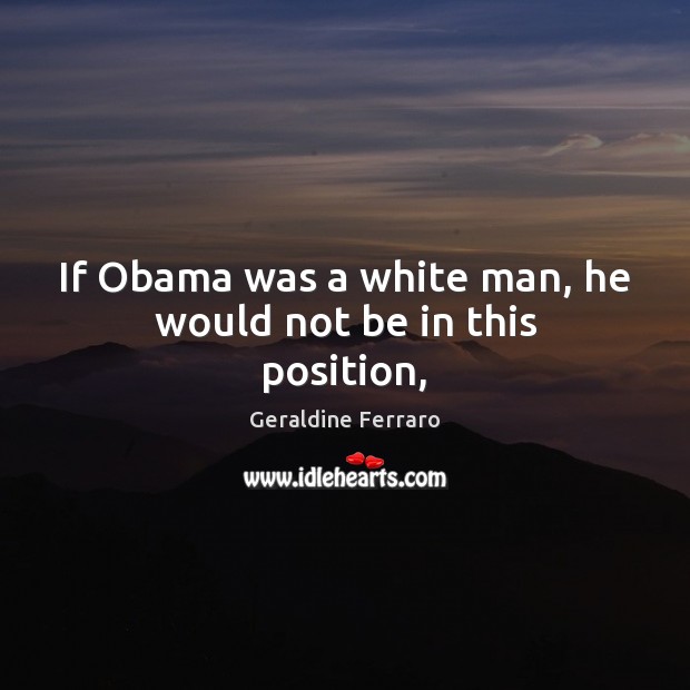 If Obama was a white man, he would not be in this position, Geraldine Ferraro Picture Quote