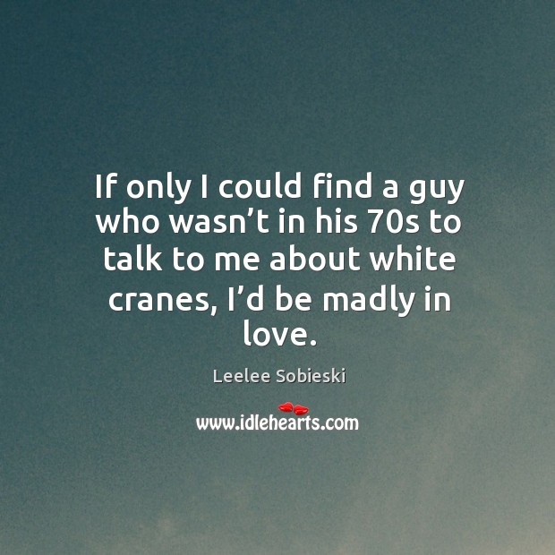 If only I could find a guy who wasn’t in his 70s to talk to me about white cranes, I’d be madly in love. Leelee Sobieski Picture Quote