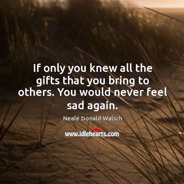 If only you knew all the gifts that you bring to others. You would never feel sad again. Neale Donald Walsch Picture Quote