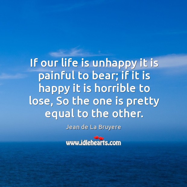 If our life is unhappy it is painful to bear; if it is happy it is horrible to lose Jean de La Bruyere Picture Quote