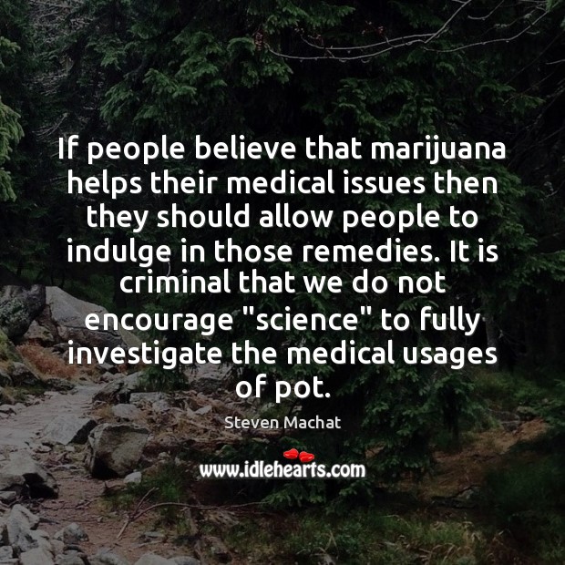 If people believe that marijuana helps their medical issues then they should 