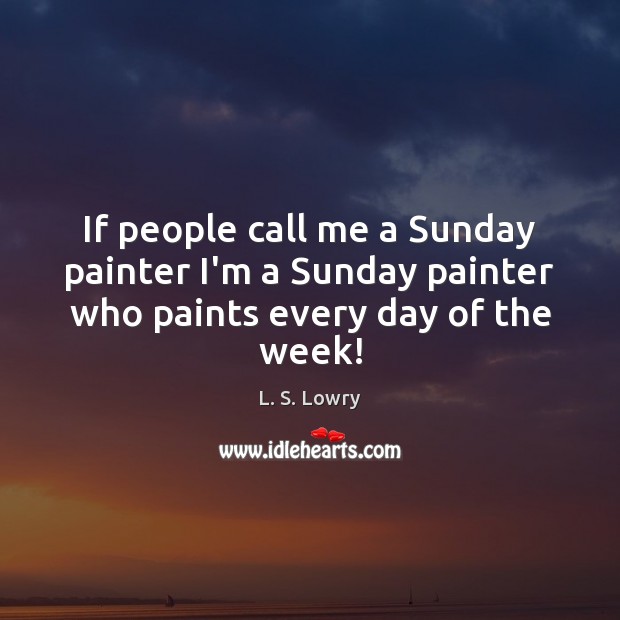 If people call me a Sunday painter I’m a Sunday painter who paints every day of the week! L. S. Lowry Picture Quote