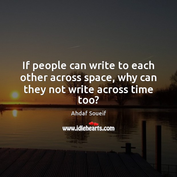 If people can write to each other across space, why can they not write across time too? Ahdaf Soueif Picture Quote