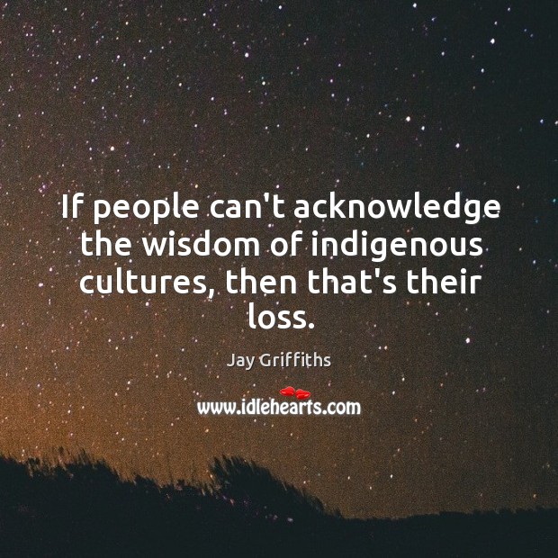 If people can’t acknowledge the wisdom of indigenous cultures, then that’s their loss. Image