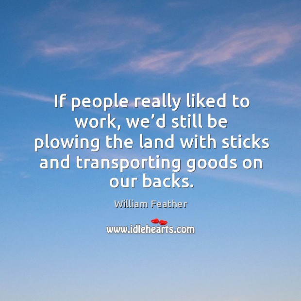 If people really liked to work, we’d still be plowing the land with sticks and transporting goods on our backs. William Feather Picture Quote