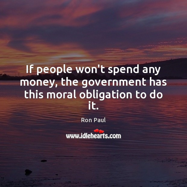 If people won’t spend any money, the government has this moral obligation to do it. Ron Paul Picture Quote