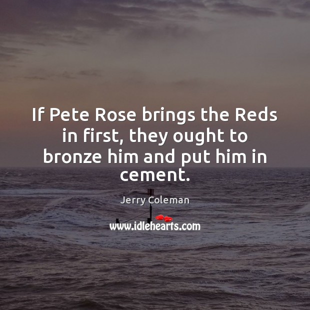 If Pete Rose brings the Reds in first, they ought to bronze him and put him in cement. Jerry Coleman Picture Quote