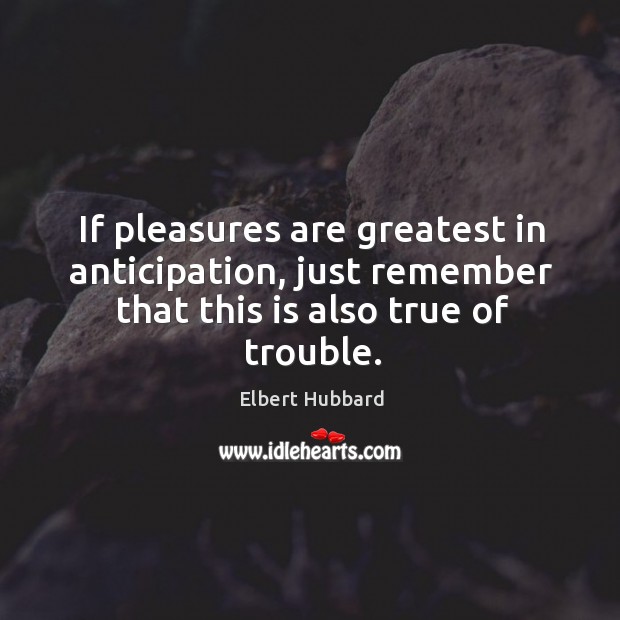 If pleasures are greatest in anticipation, just remember that this is also true of trouble. Elbert Hubbard Picture Quote