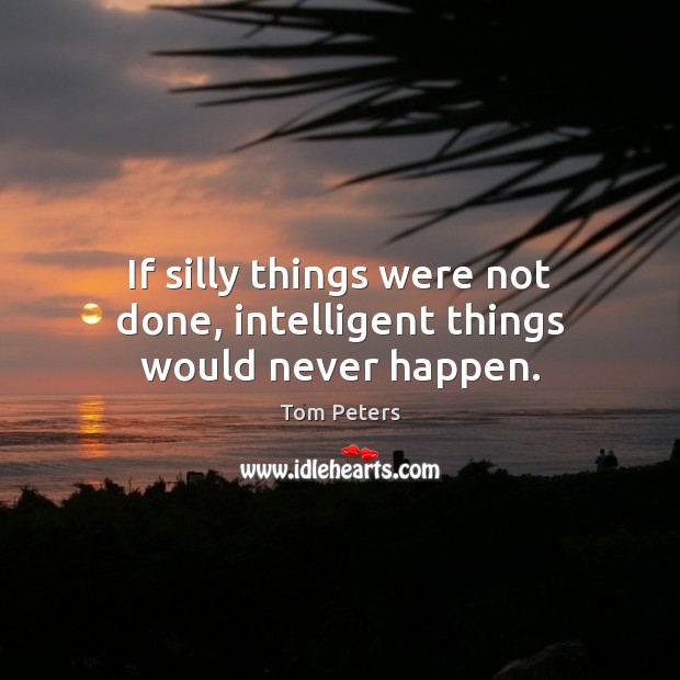 If silly things were not done, intelligent things would never happen. Tom Peters Picture Quote