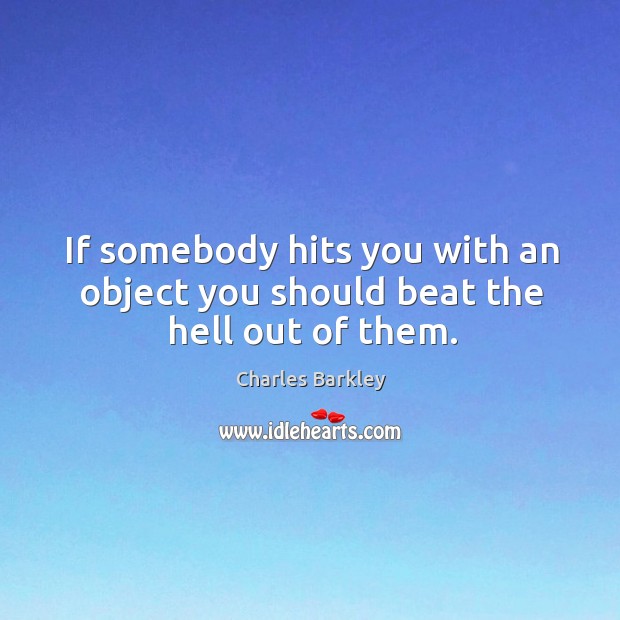 If somebody hits you with an object you should beat the hell out of them. Image