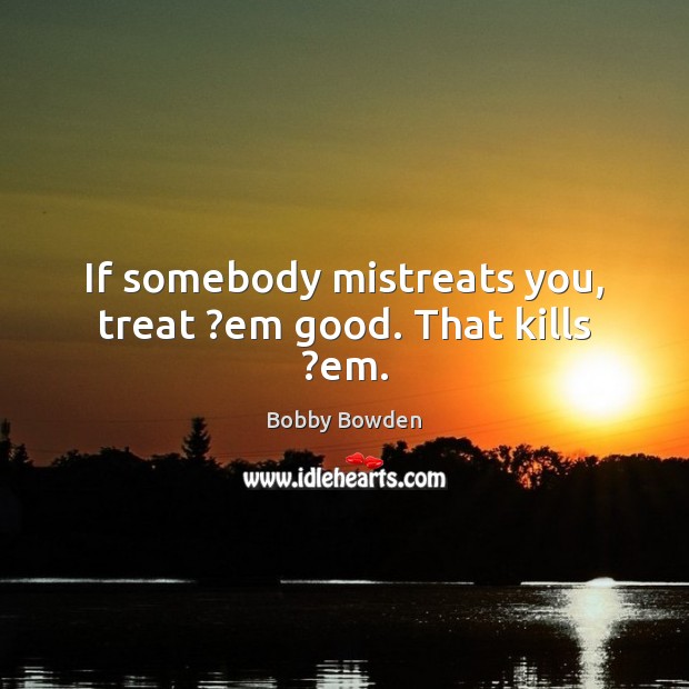 If somebody mistreats you, treat ?em good. That kills ?em. Image