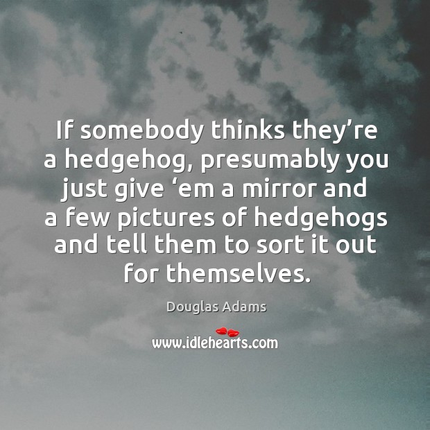 If somebody thinks they’re a hedgehog, presumably you just give ‘em a mirror and a Douglas Adams Picture Quote