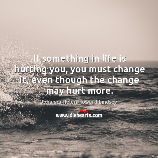 If something in life is hurting you, you must change it, even though the change may hurt more. Image