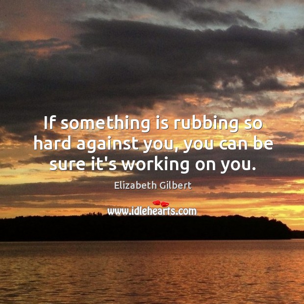If something is rubbing so hard against you, you can be sure it’s working on you. Elizabeth Gilbert Picture Quote