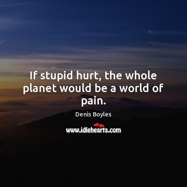 If stupid hurt, the whole planet would be a world of pain. Denis Boyles Picture Quote
