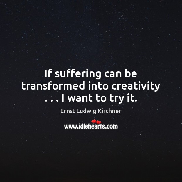 If suffering can be transformed into creativity . . . I want to try it. 